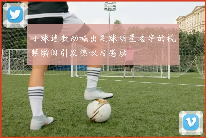小球迷激动喊出足球明星名字的视频瞬间引发热议与感动