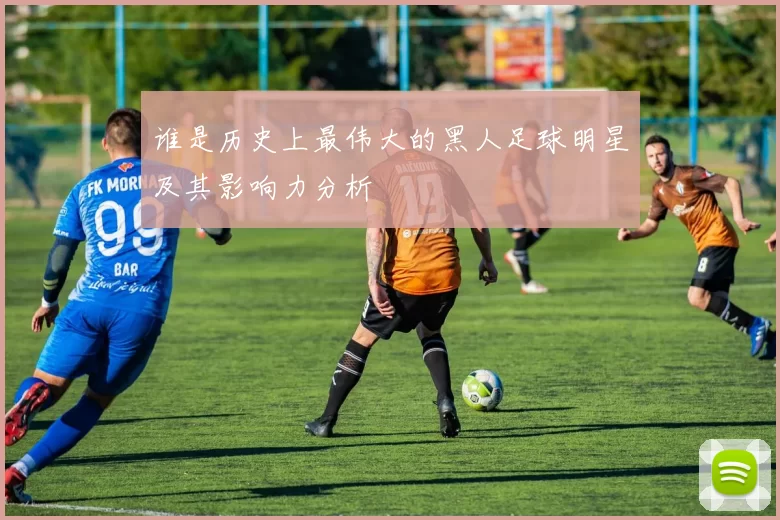 谁是历史上最伟大的黑人足球明星及其影响力分析