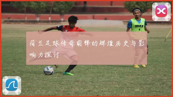 荷兰足球传奇前锋的辉煌历史与影响力探讨