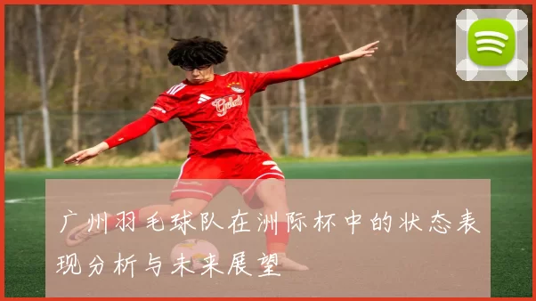广州羽毛球队在洲际杯中的状态表现分析与未来展望