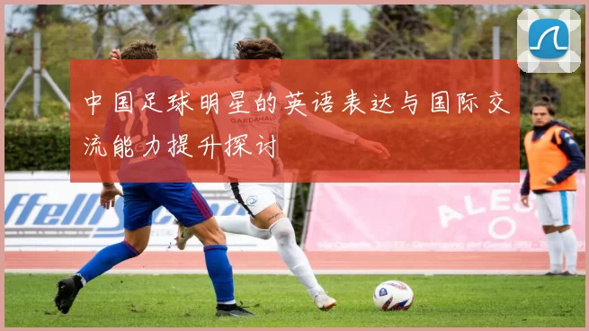 中国足球明星的英语表达与国际交流能力提升探讨