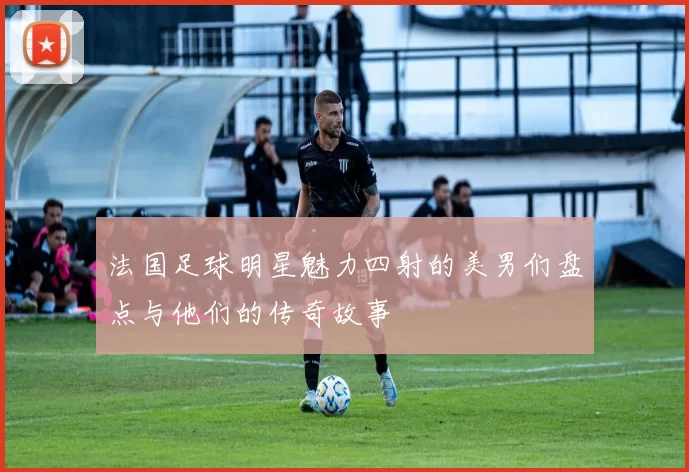 法国足球明星魅力四射的美男们盘点与他们的传奇故事