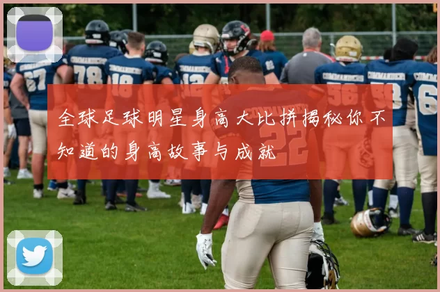 全球足球明星身高大比拼揭秘你不知道的身高故事与成就