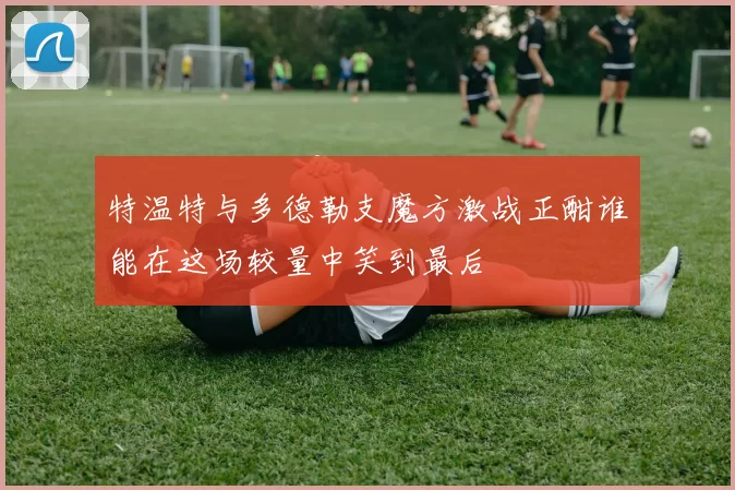 特温特与多德勒支魔方激战正酣谁能在这场较量中笑到最后