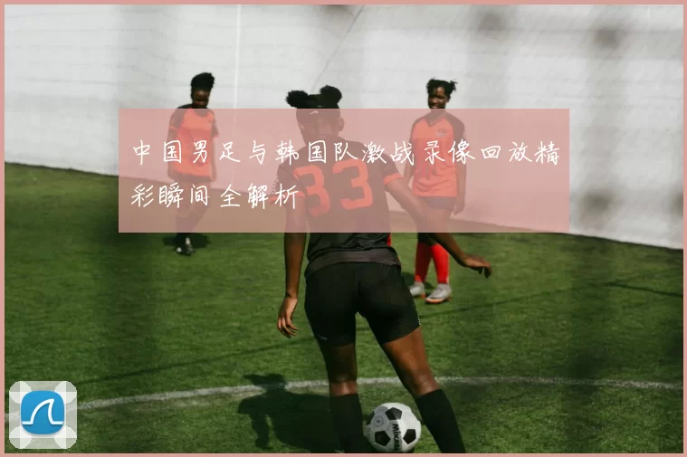 中国男足与韩国队激战录像回放精彩瞬间全解析