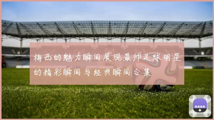 梅西的魅力瞬间展现最帅足球明星的精彩瞬间与经典瞬间合集