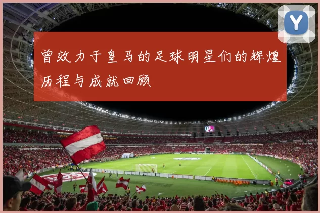 曾效力于皇马的足球明星们的辉煌历程与成就回顾