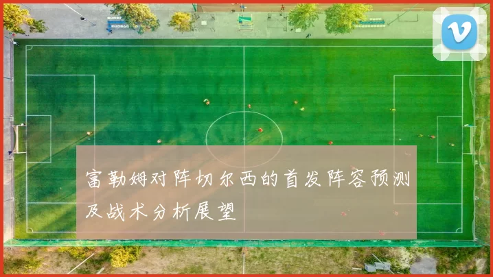 富勒姆对阵切尔西的首发阵容预测及战术分析展望