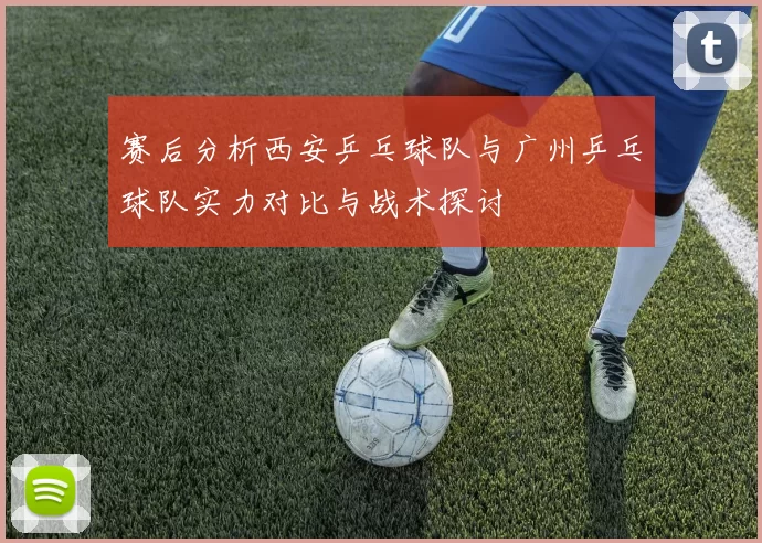 赛后分析西安乒乓球队与广州乒乓球队实力对比与战术探讨