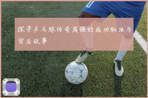 探寻乒乓球传奇周强的成功秘诀与背后故事