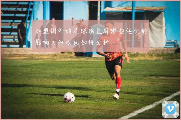 加盟国外的足球明星有哪些他们的影响力和成就如何分析