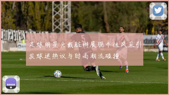 足球明星头戴脏辫展现个性风采引发球迷热议与时尚潮流碰撞