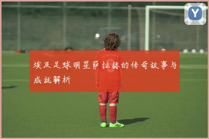 埃及足球明星萨拉赫的传奇故事与成就解析