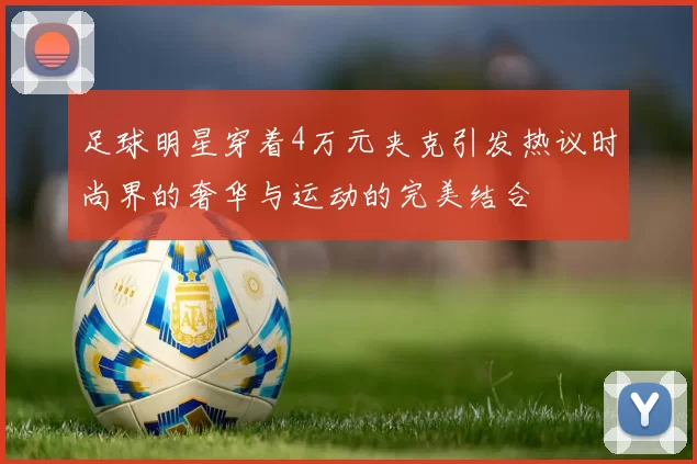 足球明星穿着4万元夹克引发热议时尚界的奢华与运动的完美结合