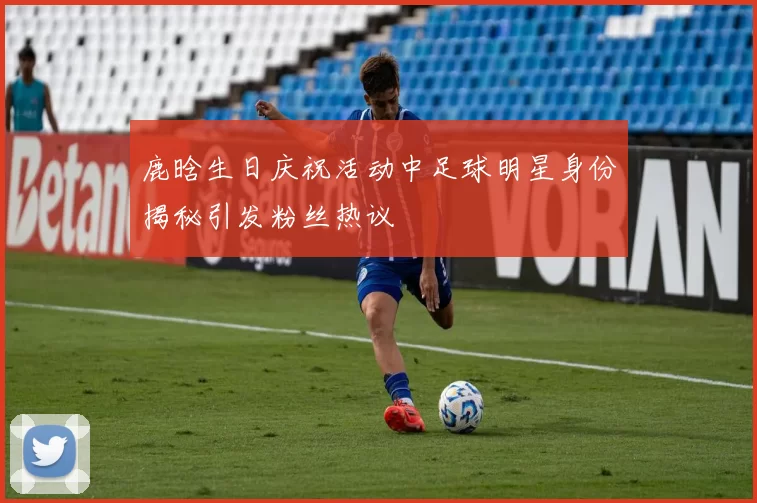鹿晗生日庆祝活动中足球明星身份揭秘引发粉丝热议