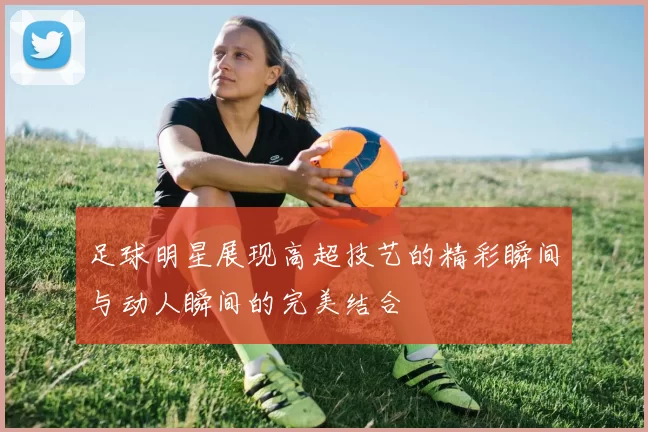 足球明星展现高超技艺的精彩瞬间与动人瞬间的完美结合