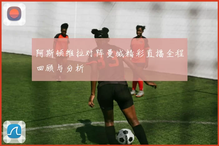 阿斯顿维拉对阵曼城精彩直播全程回顾与分析