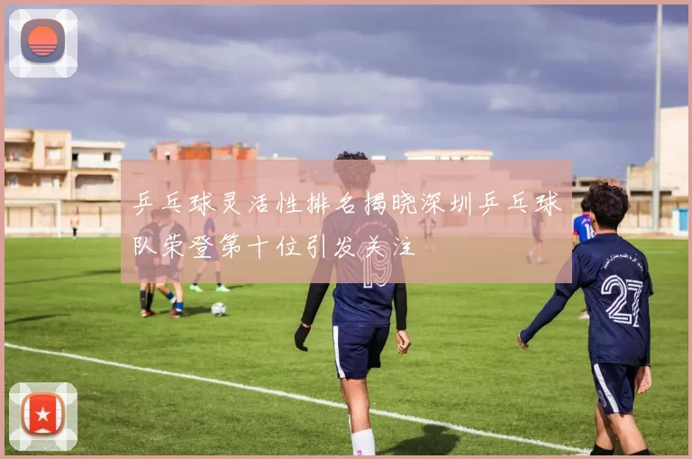 乒乓球灵活性排名揭晓深圳乒乓球队荣登第十位引发关注