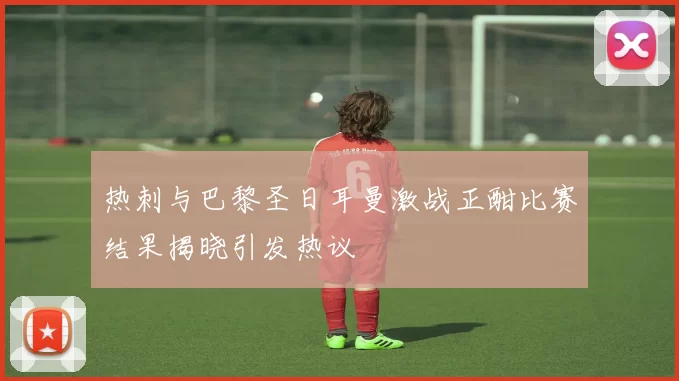 热刺与巴黎圣日耳曼激战正酣比赛结果揭晓引发热议