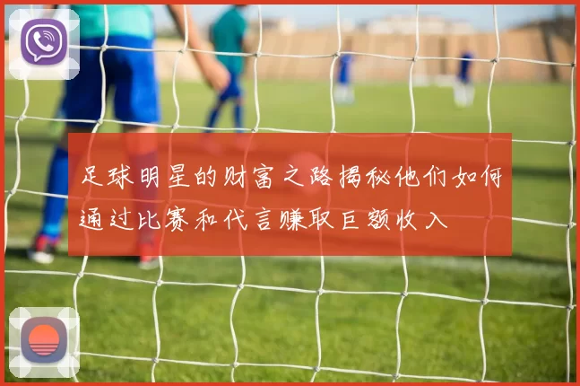 足球明星的财富之路揭秘他们如何通过比赛和代言赚取巨额收入