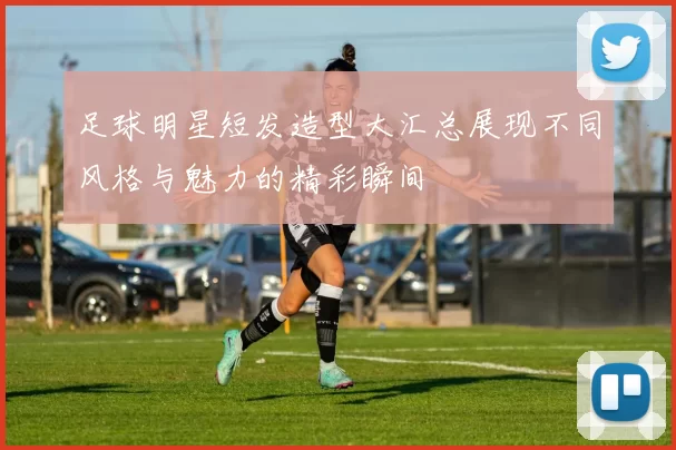 足球明星短发造型大汇总展现不同风格与魅力的精彩瞬间