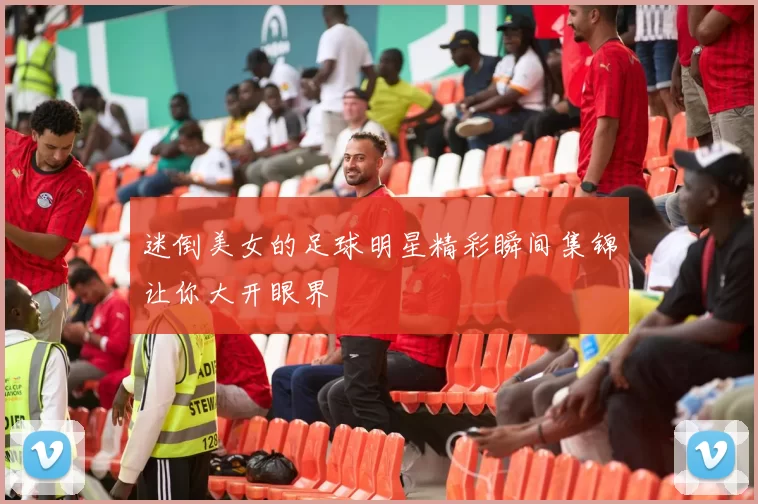 迷倒美女的足球明星精彩瞬间集锦让你大开眼界