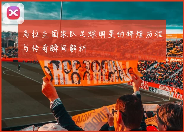乌拉圭国家队足球明星的辉煌历程与传奇瞬间解析