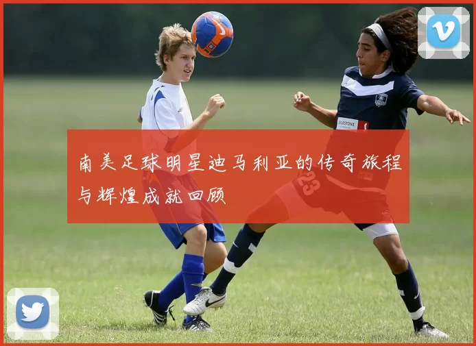 南美足球明星迪马利亚的传奇旅程与辉煌成就回顾