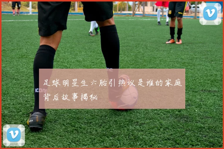 足球明星生六胎引热议是谁的家庭背后故事揭秘