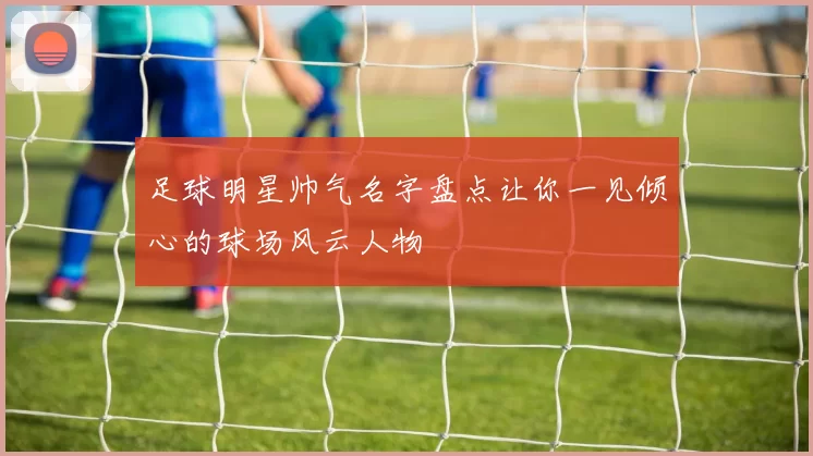 足球明星帅气名字盘点让你一见倾心的球场风云人物