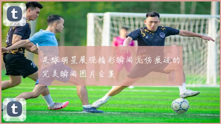 足球明星展现精彩瞬间无伤痕迹的完美瞬间图片合集