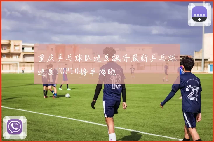 重庆乒乓球队速度飙升最新乒乓球速度TOP10榜单揭晓