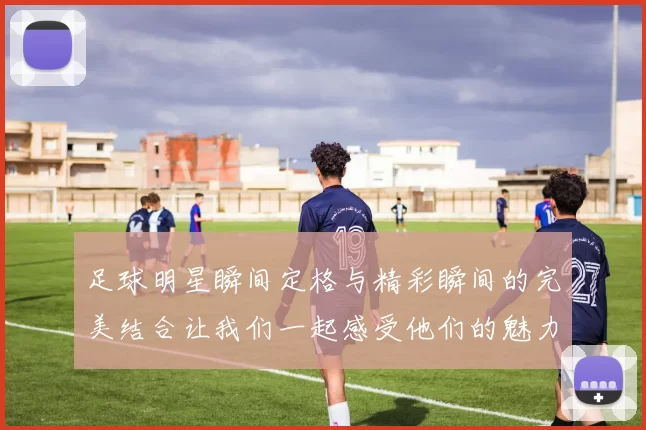 足球明星瞬间定格与精彩瞬间的完美结合让我们一起感受他们的魅力与激情