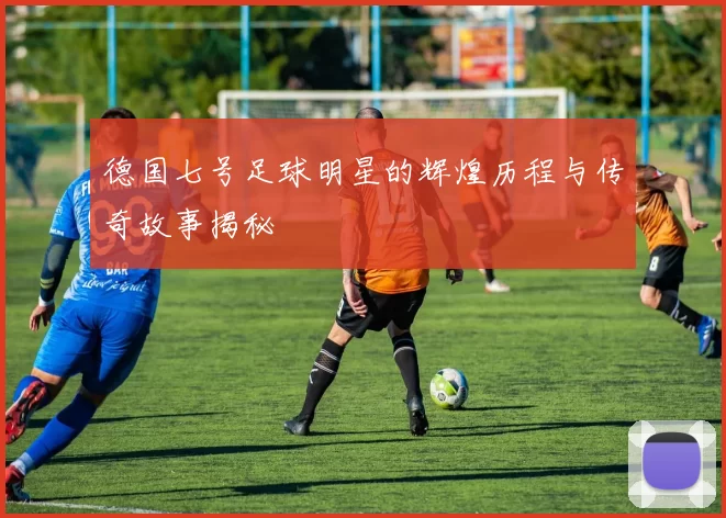德国七号足球明星的辉煌历程与传奇故事揭秘