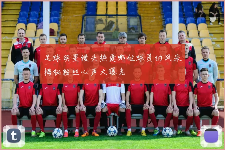 足球明星馒头热爱哪位球员的风采揭秘粉丝心声大曝光