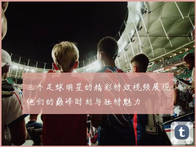 三个足球明星的精彩特效视频展现他们的巅峰时刻与独特魅力