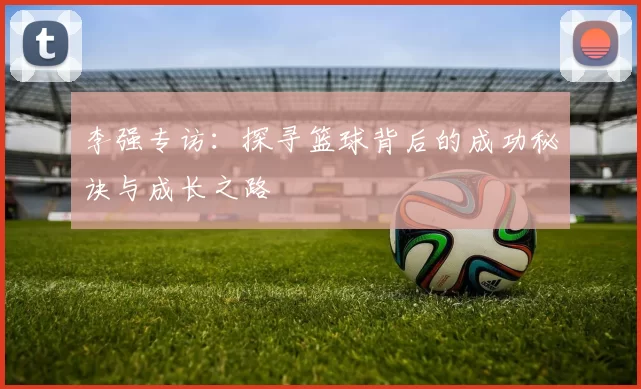 李强专访：探寻篮球背后的成功秘诀与成长之路