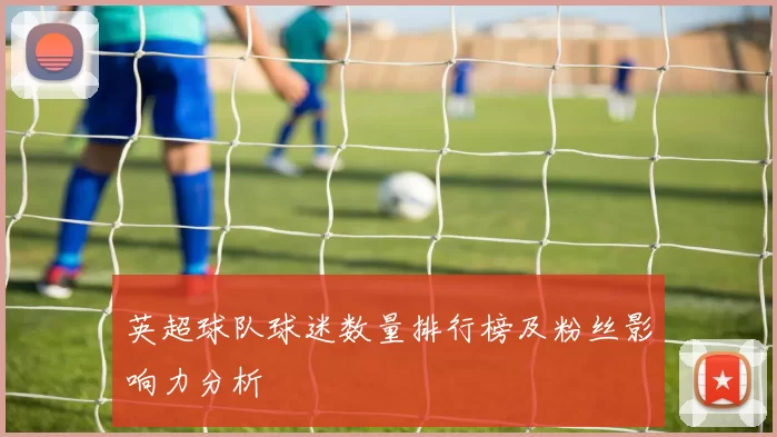 英超球队球迷数量排行榜及粉丝影响力分析