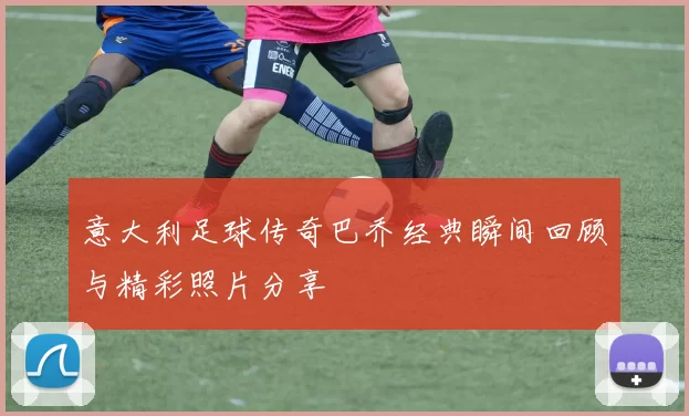 意大利足球传奇巴乔经典瞬间回顾与精彩照片分享