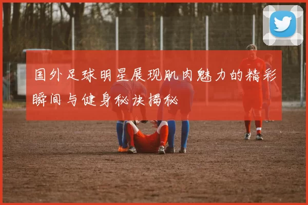 国外足球明星展现肌肉魅力的精彩瞬间与健身秘诀揭秘