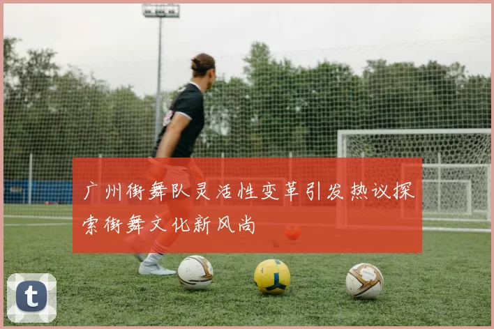 广州街舞队灵活性变革引发热议探索街舞文化新风尚