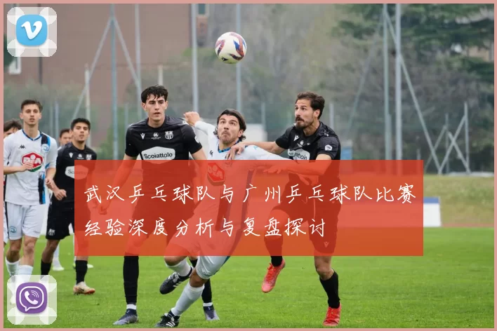 武汉乒乓球队与广州乒乓球队比赛经验深度分析与复盘探讨