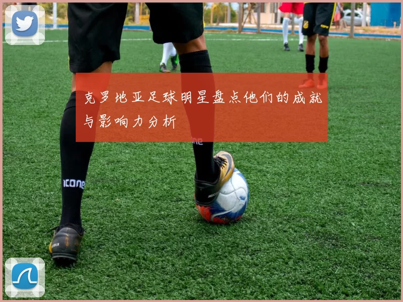 克罗地亚足球明星盘点他们的成就与影响力分析
