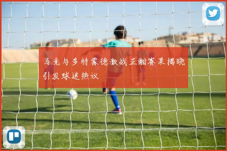 马竞与多特蒙德激战正酣赛果揭晓引发球迷热议