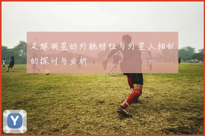 足球明星的外貌特征与外星人相似的探讨与分析