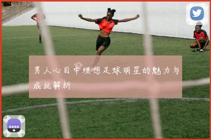 男人心目中理想足球明星的魅力与成就解析
