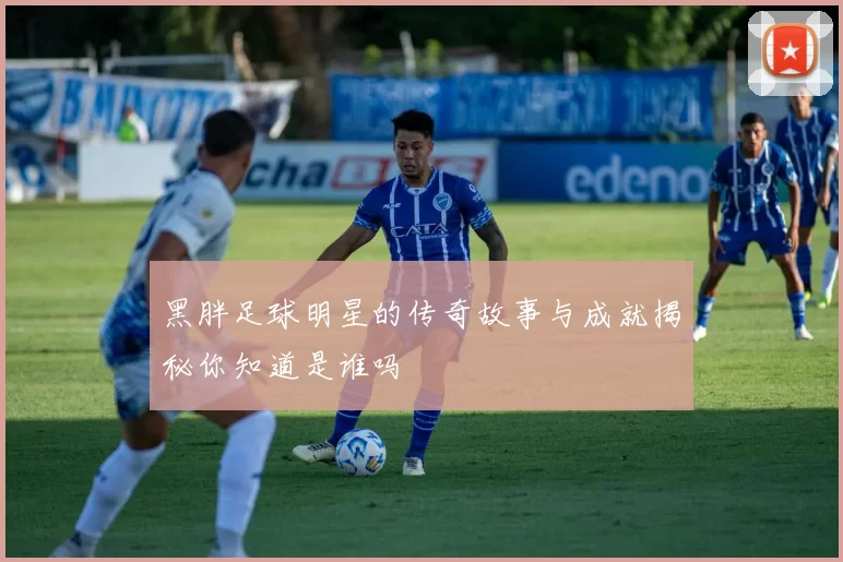 黑胖足球明星的传奇故事与成就揭秘你知道是谁吗