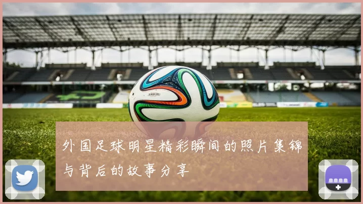 外国足球明星精彩瞬间的照片集锦与背后的故事分享