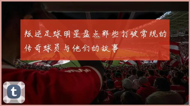 叛逆足球明星盘点那些打破常规的传奇球员与他们的故事