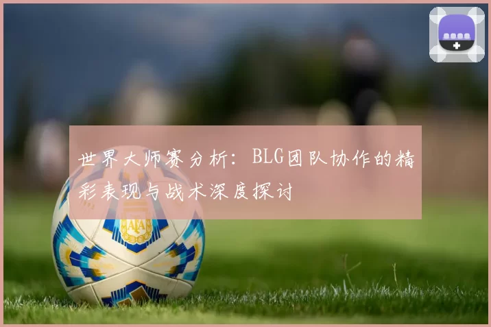 世界大师赛分析：BLG团队协作的精彩表现与战术深度探讨